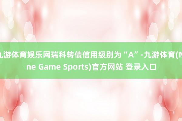 九游体育娱乐网瑞科转债信用级别为“A”-九游体育(Nine Game Sports)官方网站 登录入口