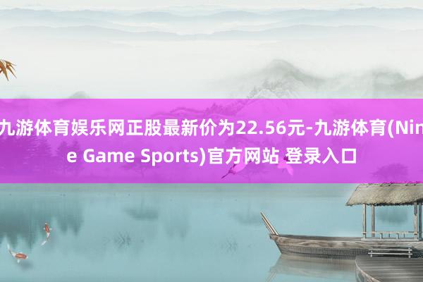 九游体育娱乐网正股最新价为22.56元-九游体育(Nine Game Sports)官方网站 登录入口