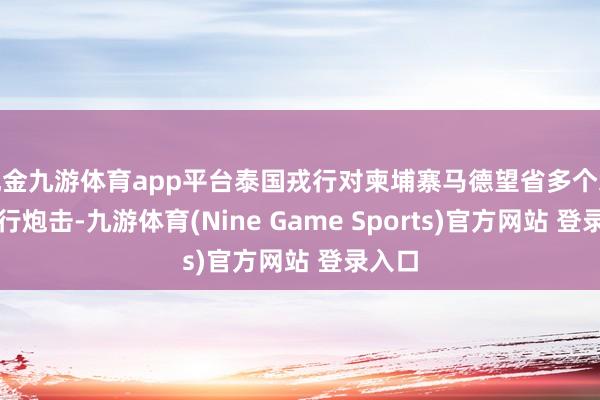 现金九游体育app平台泰国戎行对柬埔寨马德望省多个地区进行炮击-九游体育(Nine Game Sports)官方网站 登录入口