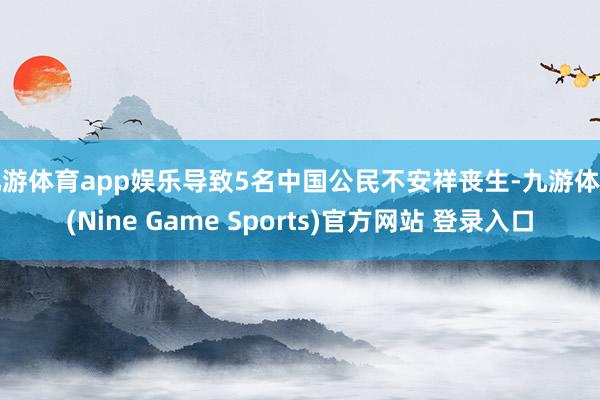 九游体育app娱乐导致5名中国公民不安祥丧生-九游体育(Nine Game Sports)官方网站 登录入口