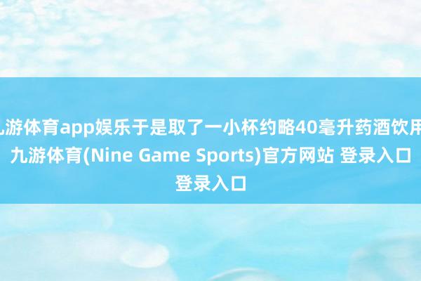 九游体育app娱乐于是取了一小杯约略40毫升药酒饮用-九游体育(Nine Game Sports)官方网站 登录入口