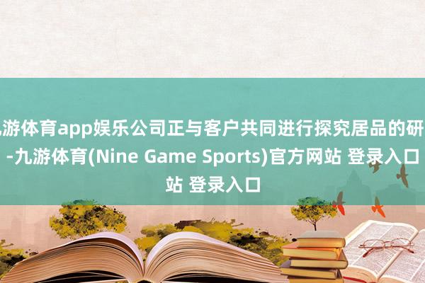 九游体育app娱乐公司正与客户共同进行探究居品的研发-九游体育(Nine Game Sports)官方网站 登录入口