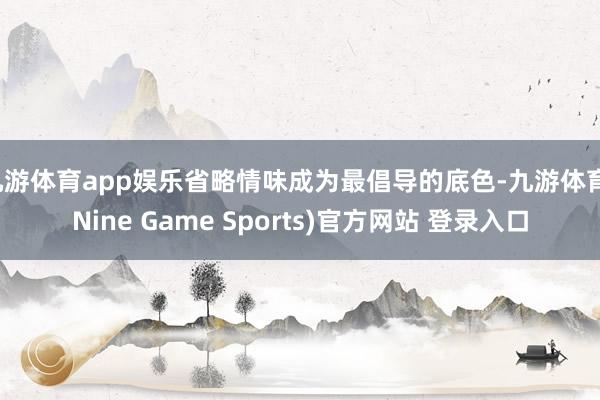九游体育app娱乐省略情味成为最倡导的底色-九游体育(Nine Game Sports)官方网站 登录入口