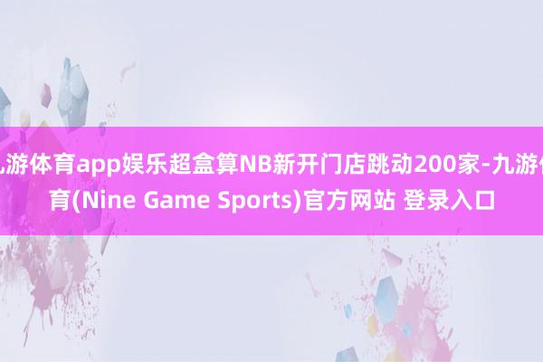 九游体育app娱乐超盒算NB新开门店跳动200家-九游体育(Nine Game Sports)官方网站 登录入口