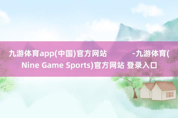 九游体育app(中国)官方网站            -九游体育(Nine Game Sports)官方网站 登录入口