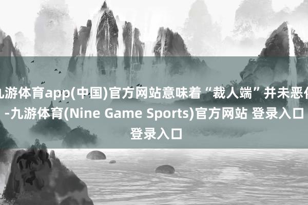 九游体育app(中国)官方网站意味着“裁人端”并未恶化-九游体育(Nine Game Sports)官方网站 登录入口