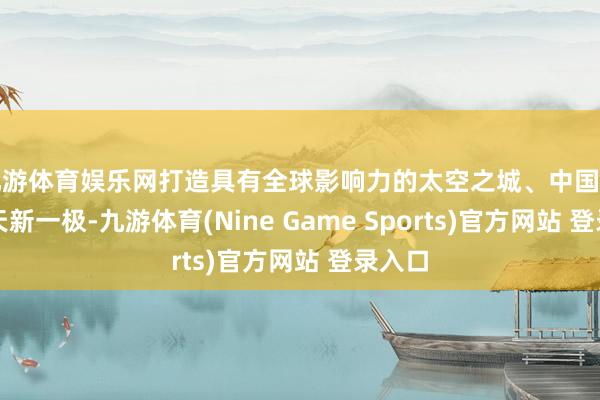 九游体育娱乐网打造具有全球影响力的太空之城、中国生意航天新一极-九游体育(Nine Game Sports)官方网站 登录入口
