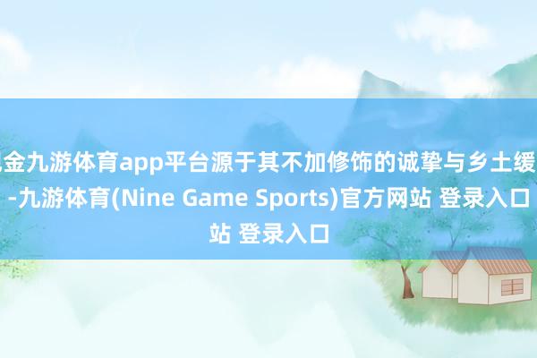现金九游体育app平台源于其不加修饰的诚挚与乡土缓和-九游体育(Nine Game Sports)官方网站 登录入口
