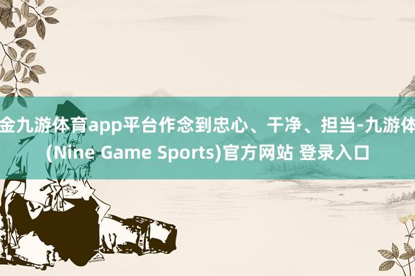 现金九游体育app平台作念到忠心、干净、担当-九游体育(Nine Game Sports)官方网站 登录入口