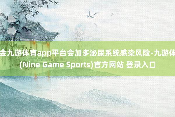 现金九游体育app平台会加多泌尿系统感染风险-九游体育(Nine Game Sports)官方网站 登录入口