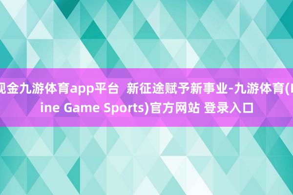 现金九游体育app平台  新征途赋予新事业-九游体育(Nine Game Sports)官方网站 登录入口